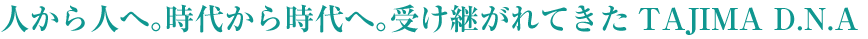 人から人へ。時代から時代へ。受け継がれてきたTAJIMA D.N.A