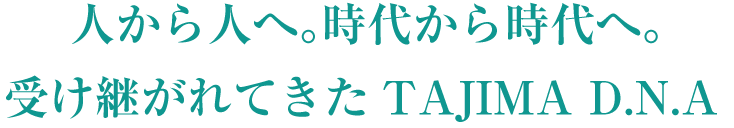 人から人へ。時代から時代へ。受け継がれてきたTAJIMA D.N.A